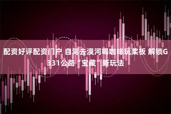 配资好评配资门户 自驾去漠河喝咖啡玩桨板 解锁G331公路“宝藏”新玩法
