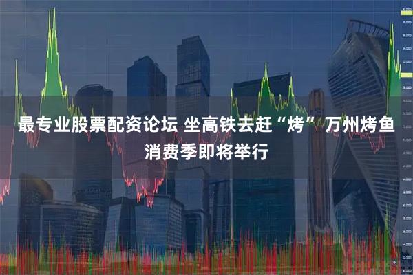 最专业股票配资论坛 坐高铁去赶“烤” 万州烤鱼消费季即将举行