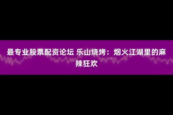 最专业股票配资论坛 乐山烧烤：烟火江湖里的麻辣狂欢
