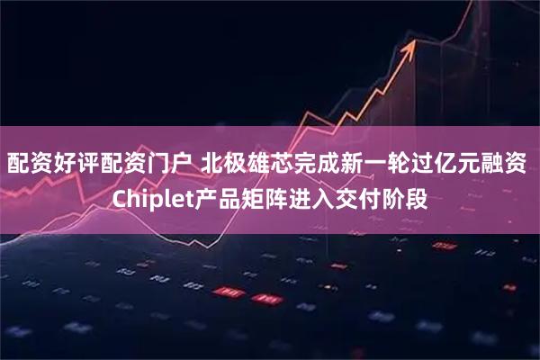 配资好评配资门户 北极雄芯完成新一轮过亿元融资 Chiplet产品矩阵进入交付阶段