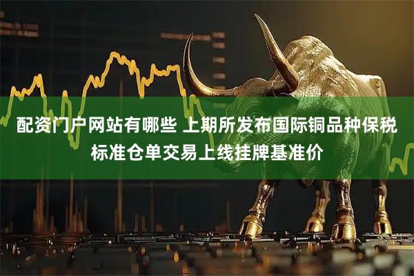 配资门户网站有哪些 上期所发布国际铜品种保税标准仓单交易上线挂牌基准价