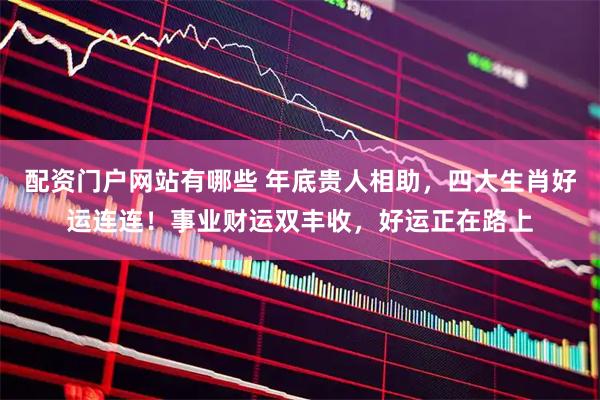 配资门户网站有哪些 年底贵人相助，四大生肖好运连连！事业财运双丰收，好运正在路上