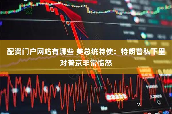 配资门户网站有哪些 美总统特使：特朗普私下里对普京非常愤怒