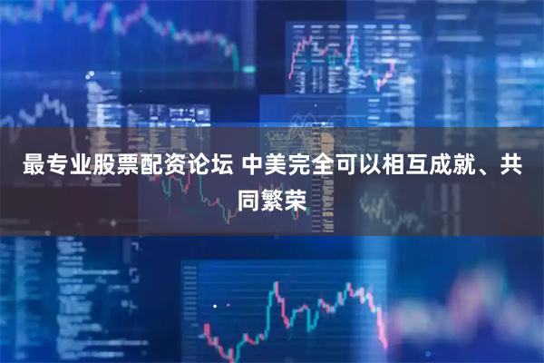 最专业股票配资论坛 中美完全可以相互成就、共同繁荣