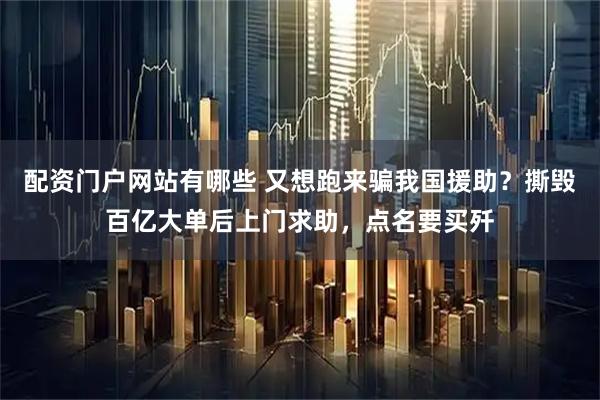 配资门户网站有哪些 又想跑来骗我国援助？撕毁百亿大单后上门求助，点名要买歼