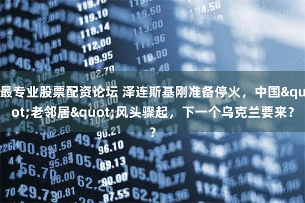 最专业股票配资论坛 泽连斯基刚准备停火，中国"老邻居"风头骤起，下一个乌克兰要来？