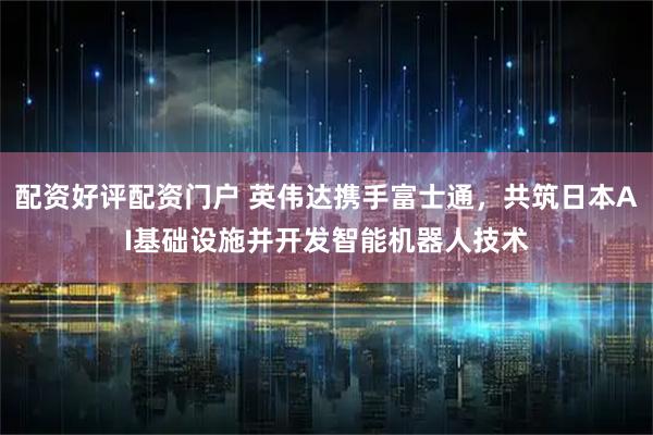 配资好评配资门户 英伟达携手富士通，共筑日本AI基础设施并开发智能机器人技术