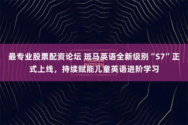 最专业股票配资论坛 斑马英语全新级别“S7”正式上线，持续赋能儿童英语进阶学习