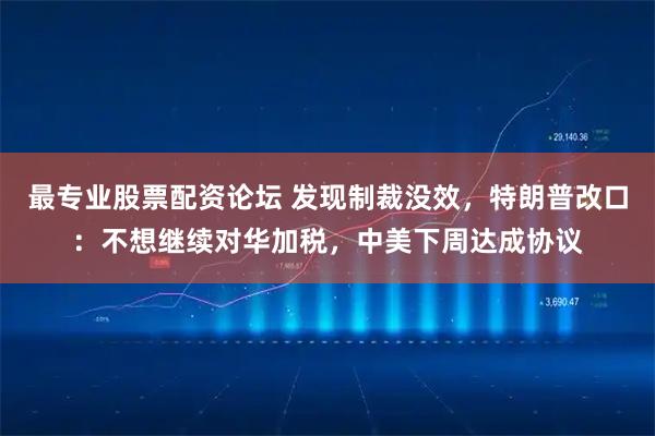 最专业股票配资论坛 发现制裁没效，特朗普改口：不想继续对华加税，中美下周达成协议
