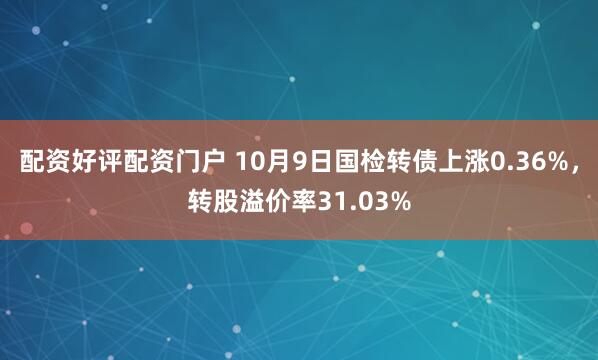 配资好评配资门户 10月9日国检转债上涨0.36%,转股溢价率31.03%