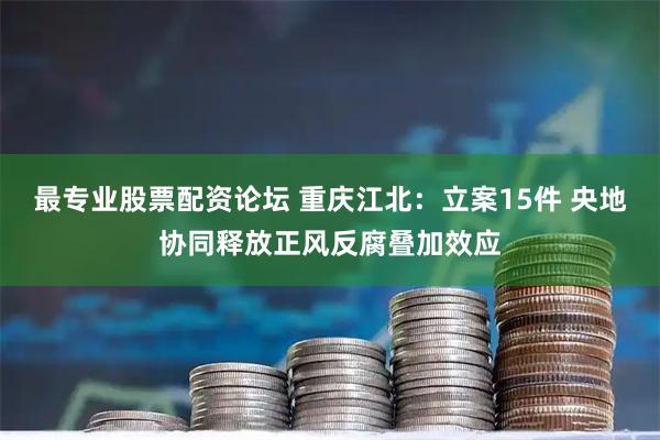 最专业股票配资论坛 重庆江北：立案15件 央地协同释放正风反腐叠加效应