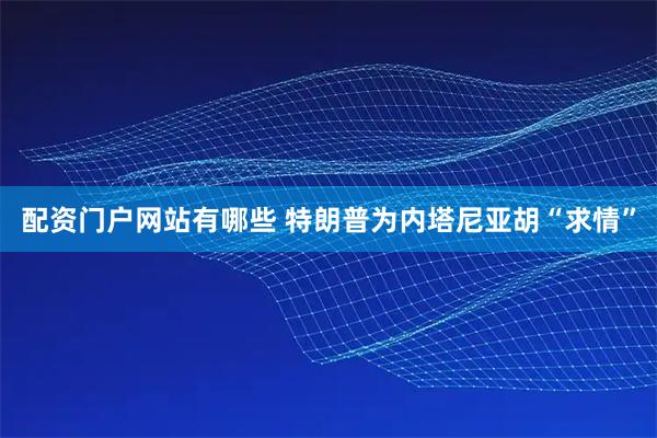 配资门户网站有哪些 特朗普为内塔尼亚胡“求情”