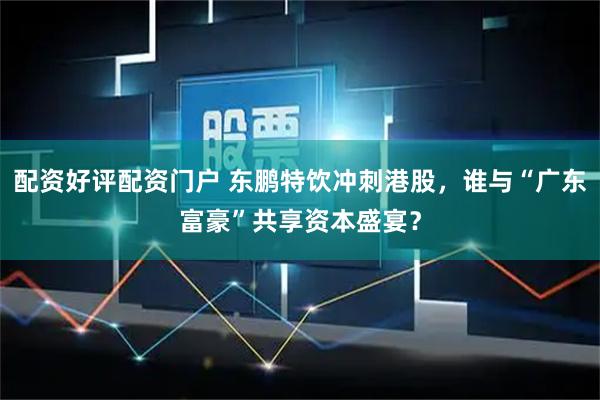 配资好评配资门户 东鹏特饮冲刺港股，谁与“广东富豪”共享资本盛宴？