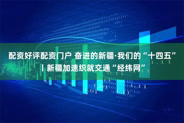 配资好评配资门户 奋进的新疆·我们的“十四五”丨新疆加速织就交通“经纬网”