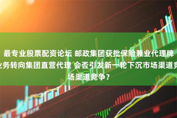 最专业股票配资论坛 邮政集团获批保险兼业代理牌照 业务转向集团直营代理 会否引发新一轮下沉市场渠道竞争？