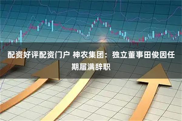 配资好评配资门户 神农集团：独立董事田俊因任期届满辞职