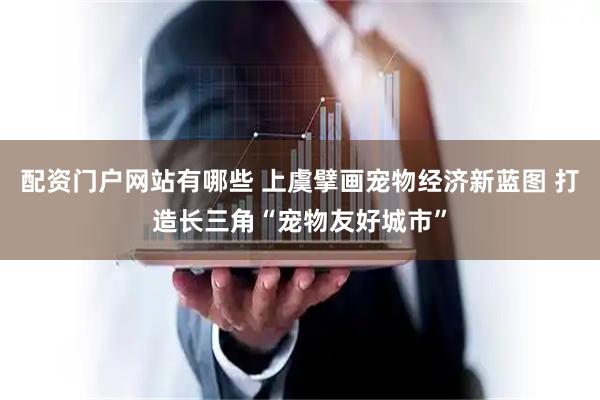 配资门户网站有哪些 上虞擘画宠物经济新蓝图 打造长三角“宠物友好城市”