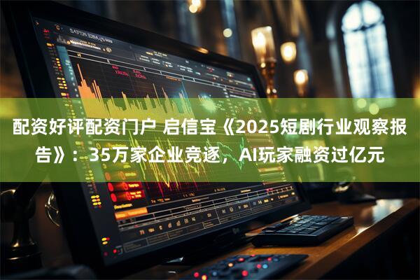 配资好评配资门户 启信宝《2025短剧行业观察报告》：35万家企业竞逐，AI玩家融资过亿元