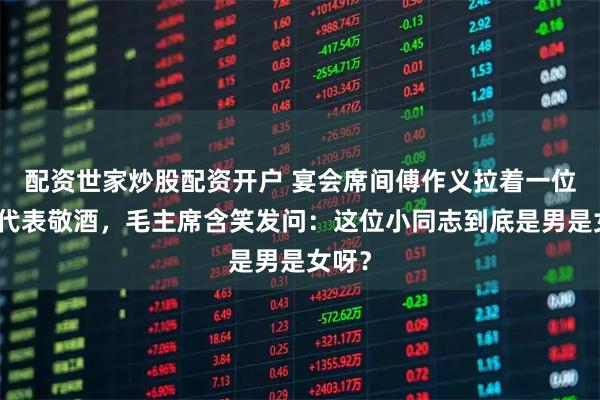 配资世家炒股配资开户 宴会席间傅作义拉着一位妇女代表敬酒，毛主席含笑发问：这位小同志到底是男是女呀？