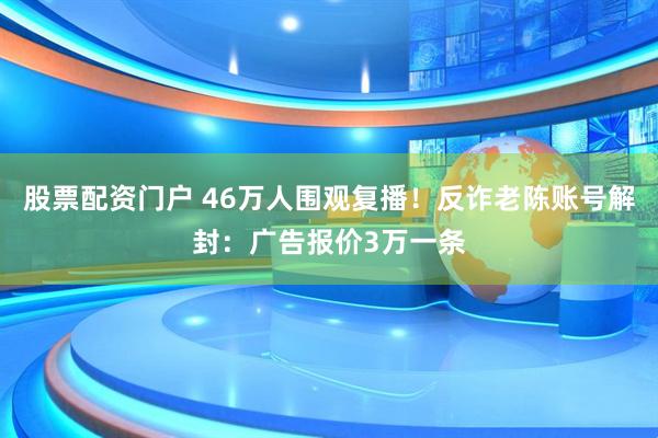股票配资门户 46万人围观复播！反诈老陈账号解封：广告报价3万一条