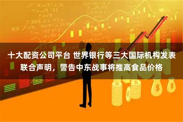 十大配资公司平台 世界银行等三大国际机构发表联合声明,警告中东战事将推高食品价格