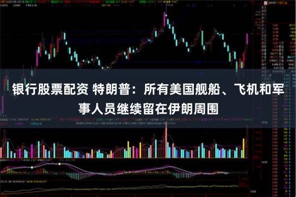 银行股票配资 特朗普：所有美国舰船、飞机和军事人员继续留在伊朗周围