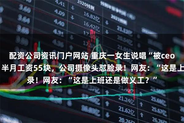 配资公司资讯门户网站 重庆一女生说唱“被ceo逼迫裁员”爆火：半月工资55块，公司摄像头怼脸录！网友：“这是上班还是做义工？”