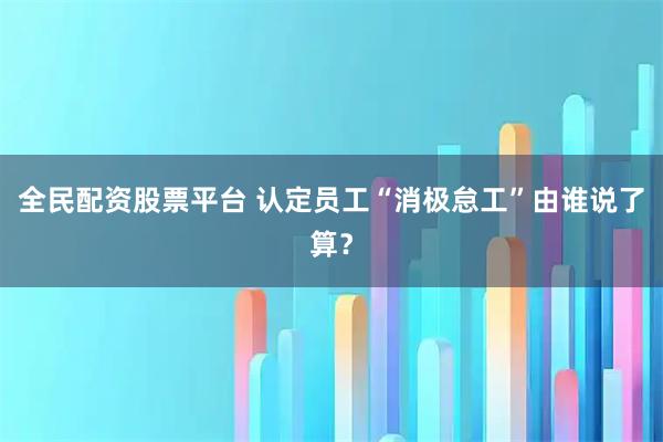 全民配资股票平台 认定员工“消极怠工”由谁说了算？