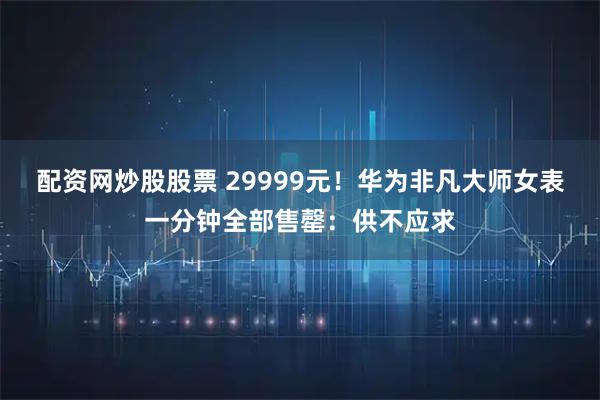 配资网炒股股票 29999元！华为非凡大师女表一分钟全部售罄：供不应求