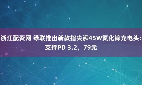 浙江配资网 绿联推出新款指尖湃45W氮化镓充电头：支持PD 3.2，79元