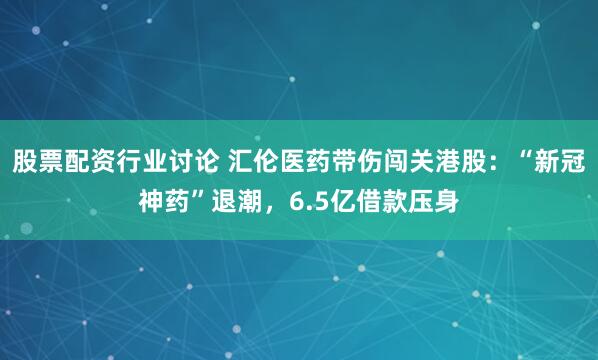 股票配资行业讨论 汇伦医药带伤闯关港股：“新冠神药”退潮，6.5亿借款压身
