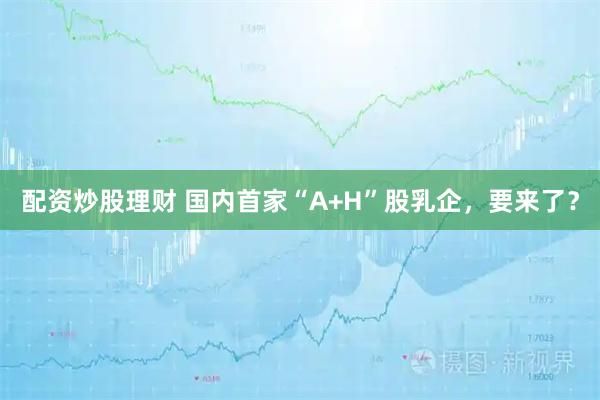 配资炒股理财 国内首家“A+H”股乳企，要来了？
