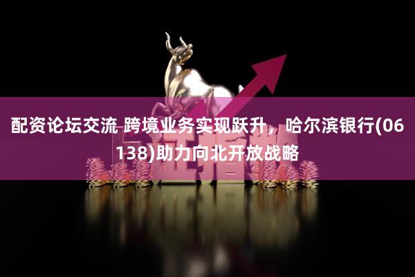 配资论坛交流 跨境业务实现跃升，哈尔滨银行(06138)助力向北开放战略