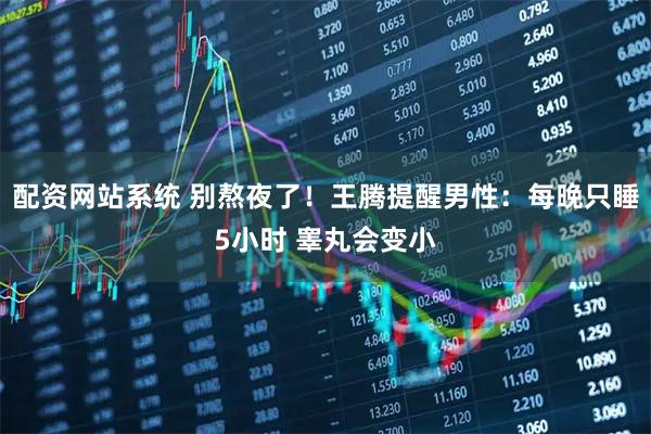 配资网站系统 别熬夜了！王腾提醒男性：每晚只睡5小时 睾丸会变小