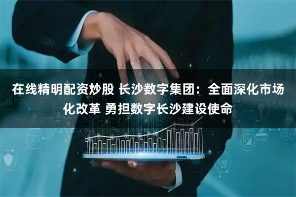 在线精明配资炒股 长沙数字集团：全面深化市场化改革 勇担数字长沙建设使命