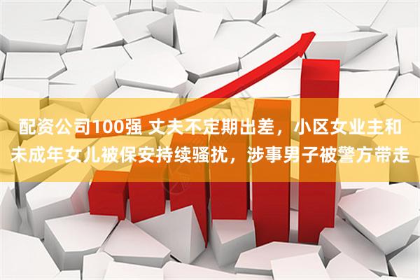 配资公司100强 丈夫不定期出差，小区女业主和未成年女儿被保安持续骚扰，涉事男子被警方带走